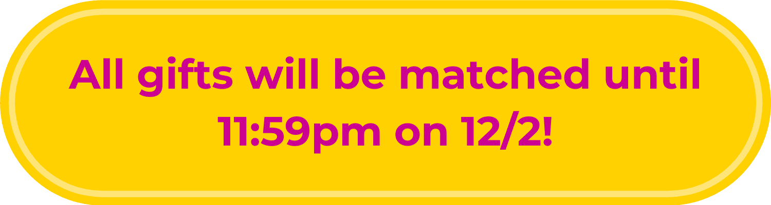 All gifts will be matched until 11:59pm on 12/2/2025